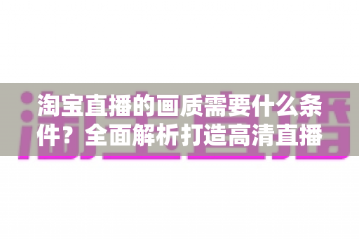 淘宝直播的画质需要什么条件?全面解析打造高清直播间的核心要素与实用指南 淘宝直播的画质需要什么条件?全面解析打造高清直播间的核心要素与实用指南