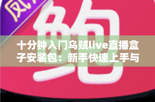 十分钟入门乌贼live直播盒子安装包：新手快速上手与安装全流程指南