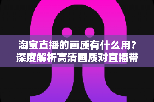 淘宝直播的画质有什么用?深度解析高清画质对直播带货的核心价值与提升方法 淘宝直播的画质有什么用?深度解析高清画质对直播带货的核心价值与提升方法