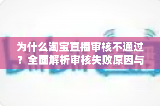 为什么淘宝直播审核不通过？全面解析审核失败原因与高效解决方案