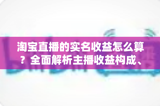 淘宝直播的实名收益怎么算?全面解析主播收益构成、结算规则与提现技巧 淘宝直播的实名收益怎么算?全面解析主播收益构成、结算规则与提现技巧