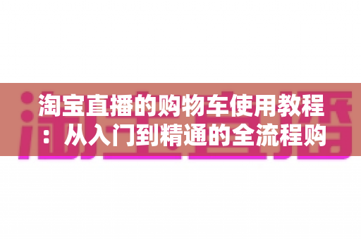 淘宝直播的购物车使用教程:从入门到精通的全流程购物指南 淘宝直播的购物车使用教程:从入门到精通的全流程购物指南
