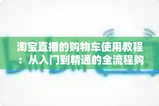 淘宝直播的购物车使用教程:从入门到精通的全流程购物指南 淘宝直播的购物车使用教程:从入门到精通的全流程购物指南