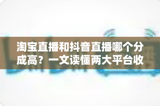 淘宝直播和抖音直播哪个分成高?一文读懂两大平台收益差异与选平台策略 淘宝直播和抖音直播哪个分成高?一文读懂两大平台收益差异与选平台策略
