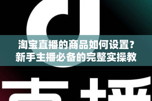 淘宝直播的商品如何设置?新手主播必备的完整实操教程与转化提升技巧 淘宝直播的商品如何设置?新手主播必备的完整实操教程与转化提升技巧