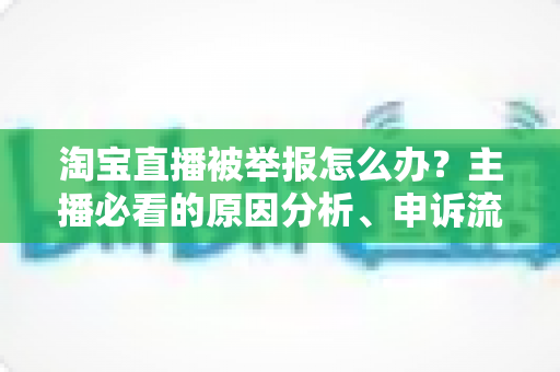 淘宝直播被举报怎么办？主播必看的原因分析、申诉流程与预防指南