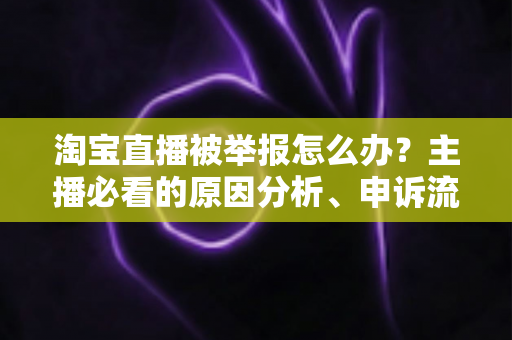 淘宝直播被举报怎么办？主播必看的原因分析、申诉流程与预防指南
