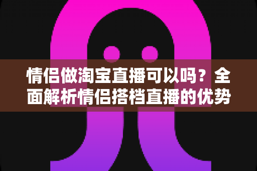 情侣做淘宝直播可以吗?全面解析情侣搭档直播的优势、挑战与成功攻略 情侣做淘宝直播可以吗?全面解析情侣搭档直播的优势、挑战与成功攻略