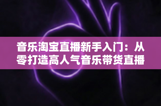 音乐淘宝直播新手入门：从零打造高人气音乐带货直播间的完整指南