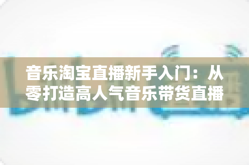 音乐淘宝直播新手入门：从零打造高人气音乐带货直播间的完整指南