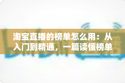 淘宝直播的榜单怎么用：从入门到精通，一篇读懂榜单背后的流量密码与实战技巧