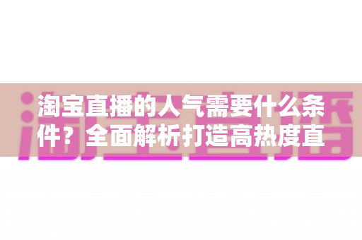 淘宝直播的人气需要什么条件?全面解析打造高热度直播间的核心要素 淘宝直播的人气需要什么条件?全面解析打造高热度直播间的核心要素