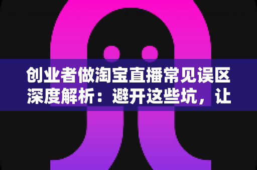 创业者做淘宝直播常见误区深度解析:避开这些坑,让你的直播间少走三年弯路 创业者做淘宝直播常见误区深度解析:避开这些坑,让你的直播间少走三年弯路