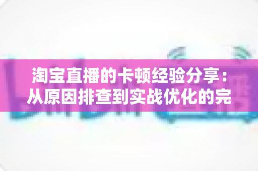 淘宝直播的卡顿经验分享:从原因排查到实战优化的完整指南 淘宝直播的卡顿经验分享:从原因排查到实战优化的完整指南