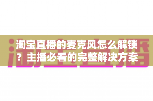 淘宝直播的麦克风怎么解锁？主播必看的完整解决方案与实用技巧指南