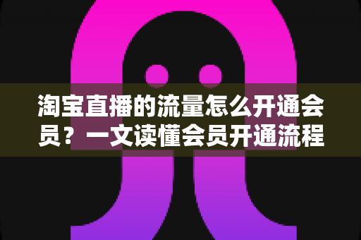 淘宝直播的流量怎么开通会员?一文读懂会员开通流程与流量提升全攻略 淘宝直播的流量怎么开通会员?一文读懂会员开通流程与流量提升全攻略