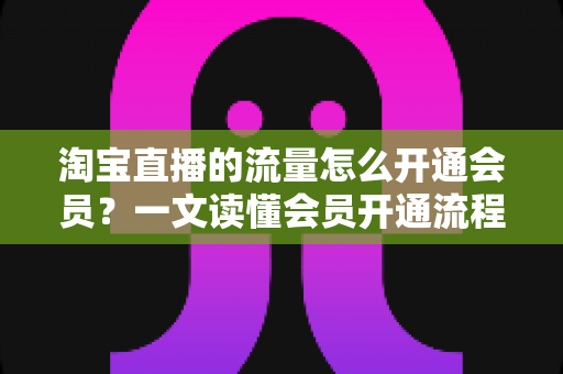 淘宝直播的流量怎么开通会员?一文读懂会员开通流程与流量提升全攻略 淘宝直播的流量怎么开通会员?一文读懂会员开通流程与流量提升全攻略