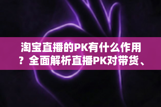 淘宝直播的PK有什么作用？全面解析直播PK对带货、流量与粉丝增长的核心价值