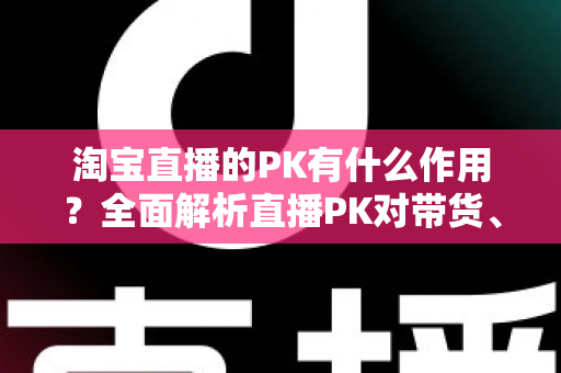 淘宝直播的PK有什么作用？全面解析直播PK对带货、流量与粉丝增长的核心价值
