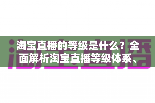 淘宝直播的等级是什么?全面解析淘宝直播等级体系、晋升规则与运营价值 淘宝直播的等级是什么?全面解析淘宝直播等级体系、晋升规则与运营价值