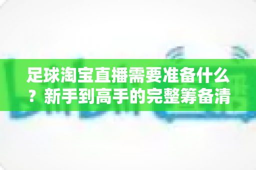 足球淘宝直播需要准备什么?新手到高手的完整筹备清单与实战攻略 足球淘宝直播需要准备什么?新手到高手的完整筹备清单与实战攻略