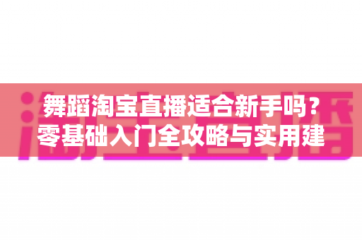舞蹈淘宝直播适合新手吗?零基础入门全攻略与实用建议深度解析 舞蹈淘宝直播适合新手吗?零基础入门全攻略与实用建议深度解析