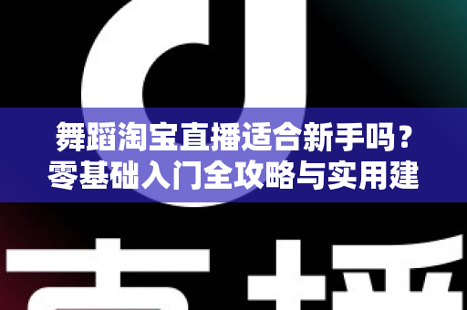 舞蹈淘宝直播适合新手吗?零基础入门全攻略与实用建议深度解析 舞蹈淘宝直播适合新手吗?零基础入门全攻略与实用建议深度解析