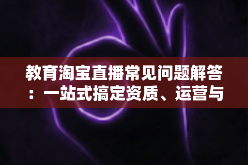教育淘宝直播常见问题解答:一站式搞定资质、运营与转化难题 教育淘宝直播常见问题解答:一站式搞定资质、运营与转化难题