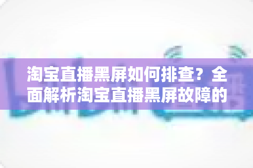 淘宝直播黑屏如何排查？全面解析淘宝直播黑屏故障的实用排查指南与解决方案