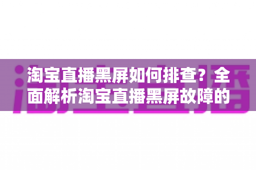 淘宝直播黑屏如何排查？全面解析淘宝直播黑屏故障的实用排查指南与解决方案