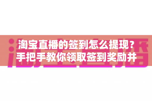 淘宝直播的签到怎么提现?手把手教你领取签到奖励并成功提现到账的完整攻略 淘宝直播的签到怎么提现?手把手教你领取签到奖励并成功提现到账的完整攻略