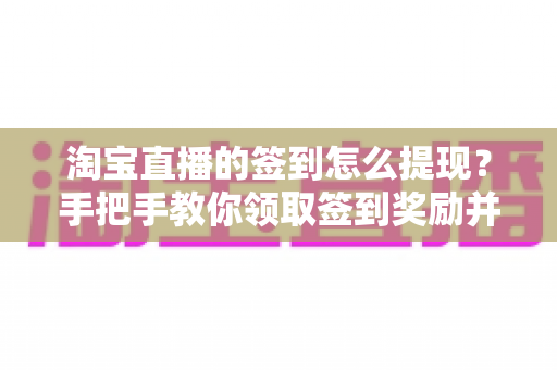 淘宝直播的签到怎么提现?手把手教你领取签到奖励并成功提现到账的完整攻略 淘宝直播的签到怎么提现?手把手教你领取签到奖励并成功提现到账的完整攻略
