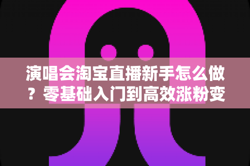 演唱会淘宝直播新手怎么做？零基础入门到高效涨粉变现的全攻略