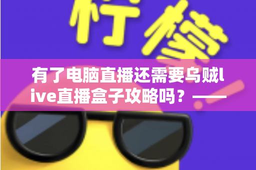 有了电脑直播还需要乌贼live直播盒子攻略吗？——主播设备搭配全解析与实用选购指南