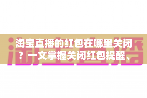 淘宝直播的红包在哪里关闭？一文掌握关闭红包提醒、弹窗与活动的全部方法