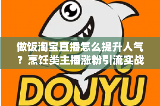 做饭淘宝直播怎么提升人气?烹饪类主播涨粉引流实战指南与运营技巧全解析 做饭淘宝直播怎么提升人气?烹饪类主播涨粉引流实战指南与运营技巧全解析
