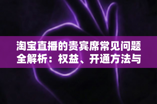 淘宝直播的贵宾席常见问题全解析:权益、开通方法与使用技巧一文讲透 淘宝直播的贵宾席常见问题全解析:权益、开通方法与使用技巧一文讲透
