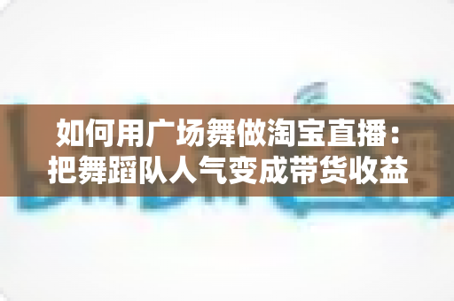 如何用广场舞做淘宝直播：把舞蹈队人气变成带货收益的实战指南