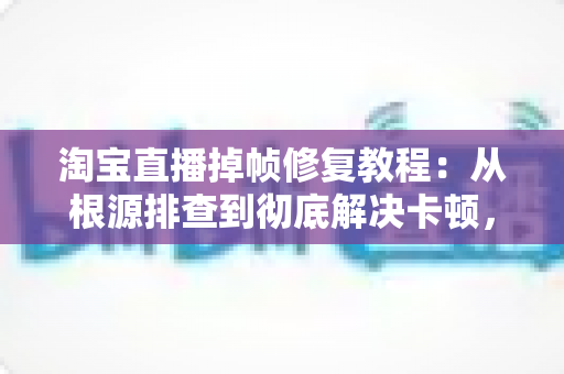 淘宝直播掉帧修复教程：从根源排查到彻底解决卡顿，让画面重回丝滑流畅