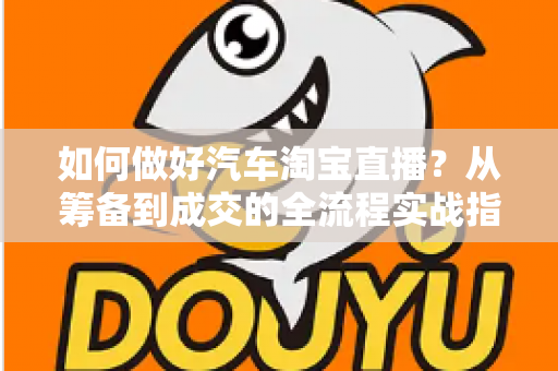 如何做好汽车淘宝直播?从筹备到成交的全流程实战指南 如何做好汽车淘宝直播?从筹备到成交的全流程实战指南