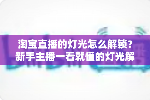 淘宝直播的灯光怎么解锁?新手主播一看就懂的灯光解锁全攻略与实操指南 淘宝直播的灯光怎么解锁?新手主播一看就懂的灯光解锁全攻略与实操指南