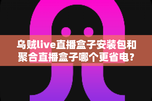 乌贼live直播盒子安装包和聚合直播盒子哪个更省电?深度省电对比与选购全指南 乌贼live直播盒子安装包和聚合直播盒子哪个更省电?深度省电对比与选购全指南