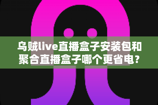 乌贼live直播盒子安装包和聚合直播盒子哪个更省电?深度省电对比与选购全指南 乌贼live直播盒子安装包和聚合直播盒子哪个更省电?深度省电对比与选购全指南
