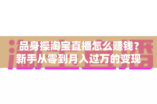 品身操淘宝直播怎么赚钱?新手从零到月入过万的变现全攻略 品身操淘宝直播怎么赚钱?新手从零到月入过万的变现全攻略