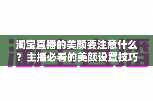 淘宝直播的美颜要注意什么？主播必看的美颜设置技巧与避坑指南