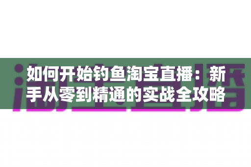 如何开始钓鱼淘宝直播:新手从零到精通的实战全攻略 如何开始钓鱼淘宝直播:新手从零到精通的实战全攻略