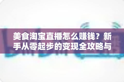 美食淘宝直播怎么赚钱?新手从零起步的变现全攻略与实战技巧解析 美食淘宝直播怎么赚钱?新手从零起步的变现全攻略与实战技巧解析