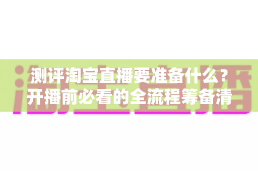 测评淘宝直播要准备什么?开播前必看的全流程筹备清单与实战避坑指南 测评淘宝直播要准备什么?开播前必看的全流程筹备清单与实战避坑指南