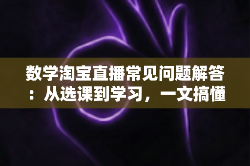 数学淘宝直播常见问题解答:从选课到学习,一文搞懂数学直播购课全流程的实用指南 数学淘宝直播常见问题解答:从选课到学习,一文搞懂数学直播购课全流程的实用指南