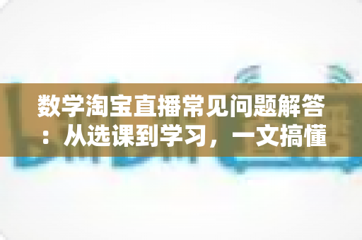 数学淘宝直播常见问题解答:从选课到学习,一文搞懂数学直播购课全流程的实用指南 数学淘宝直播常见问题解答:从选课到学习,一文搞懂数学直播购课全流程的实用指南